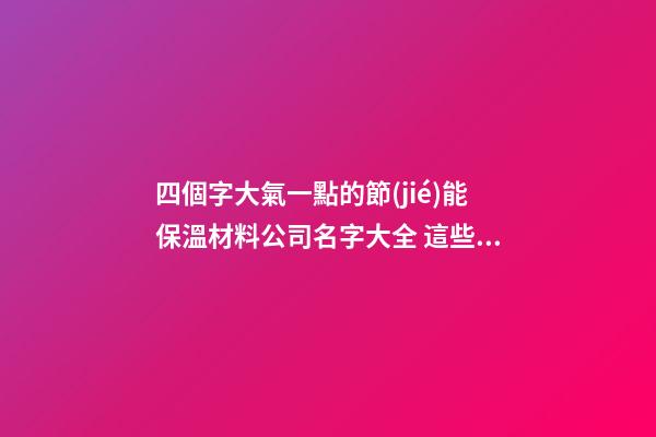 四個字大氣一點的節(jié)能保溫材料公司名字大全 這些可以建議